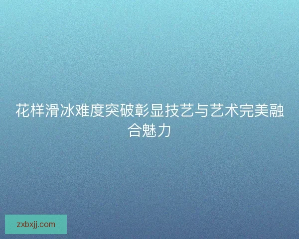 花样滑冰难度突破彰显技艺与艺术完美融合魅力