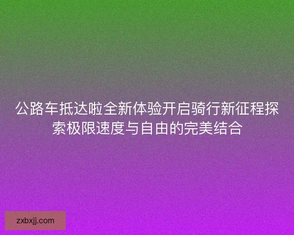 公路车抵达啦全新体验开启骑行新征程探索极限速度与自由的完美结合