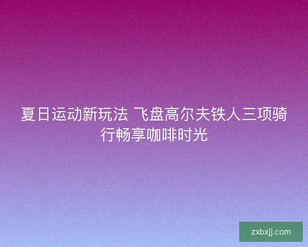 夏日运动新玩法 飞盘高尔夫铁人三项骑行畅享咖啡时光