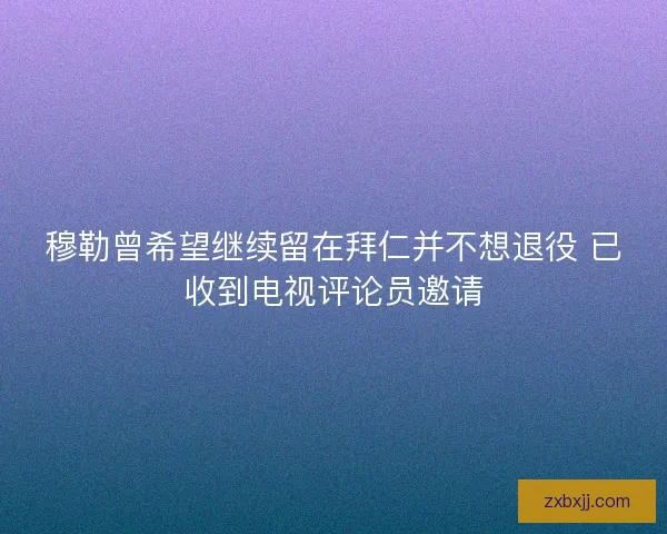 穆勒曾希望继续留在拜仁并不想退役 已收到电视评论员邀请